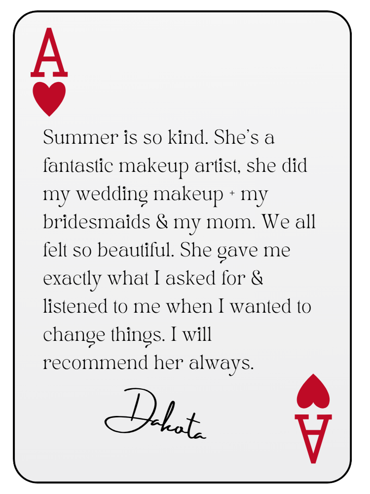 “Summer is so kind. She’s a fantastic makeup artist, she did my wedding makeup + my bridesmaids & my mom. We all felt so beautiful. She gave me exactly what I asked for & listened to me when I wanted to change things. I will recommend her always.” — Dakota