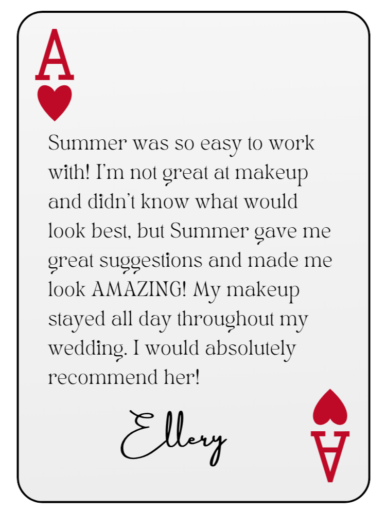 “Summer was so easy to work with! I’m not great at makeup and didn’t know what would look best, but Summer gave me great suggestions and made me look AMAZING! My makeup stayed all day throughout my wedding. I would absolutely recommend her!” — Ellery