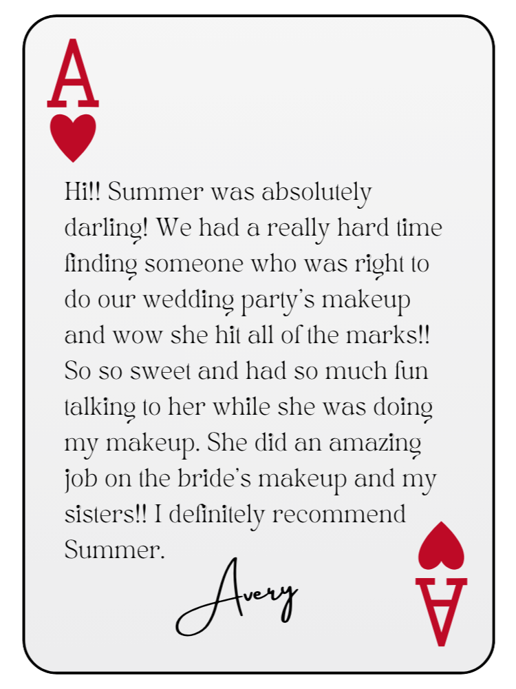 “Hi!! Summer was absolutely darling! We had a really hard time finding someone who was right to do our wedding party’s makeup and wow she hit all of the marks!! So so sweet and had so much fun talking to her while she was doing my makeup. She did an amazing job on the bride’s makeup and my sisters!! I definitely recommend Summer.” — Avery