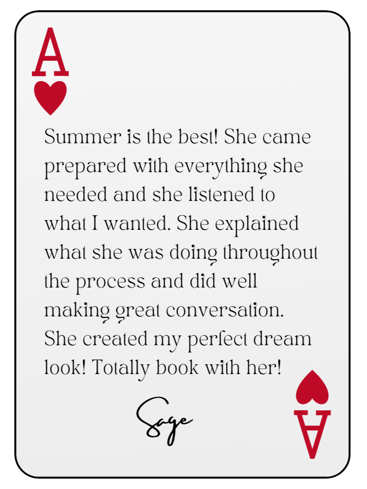 “Summer is the best! She came prepared with everything she needed and she listened to what I wanted. She explained what she was doing throughout the process and did well making great conversation. She created my perfect dream look! Totally book with her!” — Sage