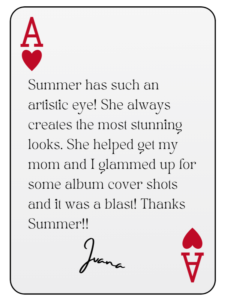 “Summer has such an artistic eye! She always creates the most stunning looks. She helped get my mom and I glammed up for some album cover shots and it was a blast! Thanks Summer!!” — Ivana