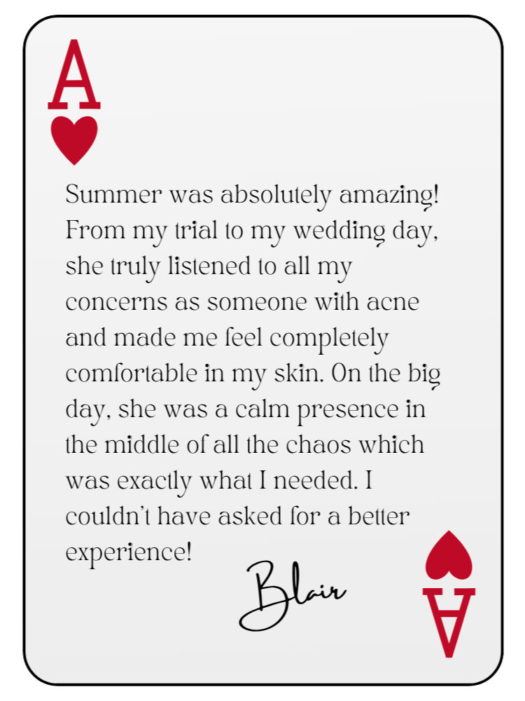 “Summer was absolutely amazing! From my trial to my wedding day, she truly listened to all my concerns as someone with acne and made me feel completely comfortable in my skin. On the big day, she was a calm presence in the middle of all the chaos which was exactly what I needed. I couldn’t have asked for a better experience!” — Blair