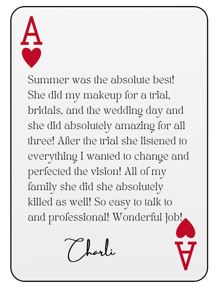 “Summer was the absolute best! She did my makeup for a trial, bridals, and the wedding day and she did absolutely amazing for all three! After the trial she listened to everything I wanted to change and perfected the vision! All of my family she did she absolutely killed as well! So easy to talk to and professional! Wonderful job!” — Charli