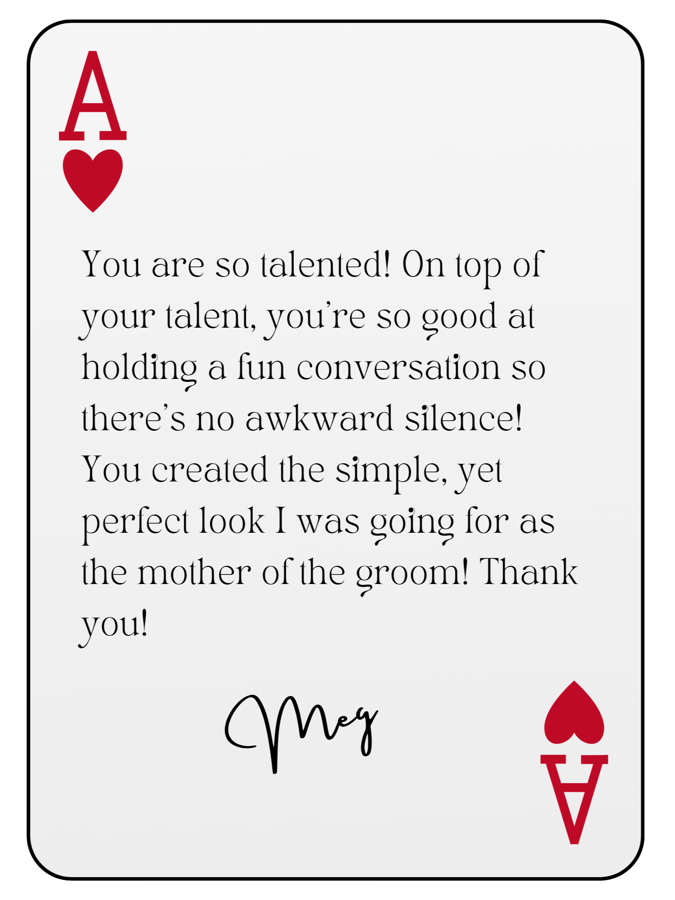 “You are so talented! On top of your talent, you’re so good at holding a fun conversation so there’s no awkward silence! You created the simple, yet perfect look I was going for as the mother of the groom! Thank you!” — Meg