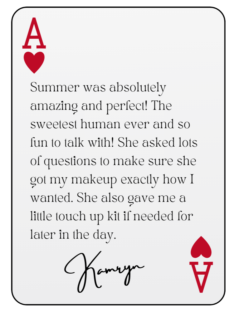 “Summer was absolutely amazing and perfect! The sweetest human ever and so fun to talk with! She asked lots of questions to make sure she got my makeup exactly how I wanted. She also gave me a little touch up kit if needed for later in the day.” — Kamryn